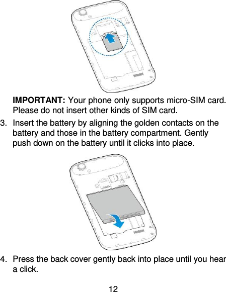 12  IMPORTANT: Your phone only supports micro-SIM card. Please do not insert other kinds of SIM card. 3. Insert the battery by aligning the golden contacts on the battery and those in the battery compartment. Gently push down on the battery until it clicks into place.  4.  Press the back cover gently back into place until you hear a click. 
