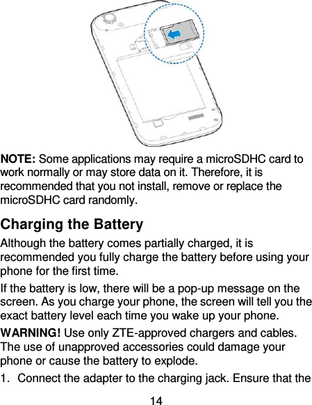 14  NOTE: Some applications may require a microSDHC card to work normally or may store data on it. Therefore, it is recommended that you not install, remove or replace the microSDHC card randomly. Charging the Battery Although the battery comes partially charged, it is recommended you fully charge the battery before using your phone for the first time. If the battery is low, there will be a pop-up message on the screen. As you charge your phone, the screen will tell you the exact battery level each time you wake up your phone. WARNING! Use only ZTE-approved chargers and cables. The use of unapproved accessories could damage your phone or cause the battery to explode. 1.  Connect the adapter to the charging jack. Ensure that the 