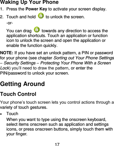 17 Waking Up Your Phone 1.  Press the Power Key to activate your screen display. 2.  Touch and hold    to unlock the screen. -or- You can drag    towards any direction to access the application shortcuts. Touch an application or function icon to unlock the screen and open the application or enable the function quickly. NOTE: If you have set an unlock pattern, a PIN or password for your phone (see chapter Sorting out Your Phone Settings – Security Settings – Protecting Your Phone With a Screen Lock) you’ll need to draw the pattern, or enter the PIN/password to unlock your screen. Getting Around Touch Control Your phone’s touch screen lets you control actions through a variety of touch gestures.  Touch When you want to type using the onscreen keyboard, select items onscreen such as application and settings icons, or press onscreen buttons, simply touch them with your finger. 
