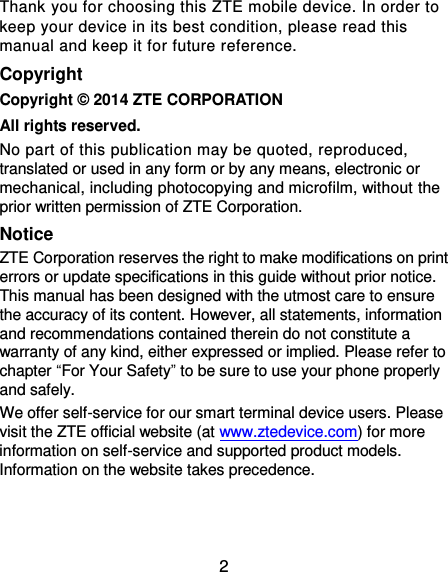 2 Thank you for choosing this ZTE mobile device. In order to keep your device in its best condition, please read this manual and keep it for future reference. Copyright Copyright © 2014 ZTE CORPORATION All rights reserved. No part of this publication may be quoted, reproduced, translated or used in any form or by any means, electronic or mechanical, including photocopying and microfilm, without the prior written permission of ZTE Corporation. Notice ZTE Corporation reserves the right to make modifications on print errors or update specifications in this guide without prior notice. This manual has been designed with the utmost care to ensure the accuracy of its content. However, all statements, information and recommendations contained therein do not constitute a warranty of any kind, either expressed or implied. Please refer to chapter “For Your Safety” to be sure to use your phone properly and safely. We offer self-service for our smart terminal device users. Please visit the ZTE official website (at www.ztedevice.com) for more information on self-service and supported product models. Information on the website takes precedence.   