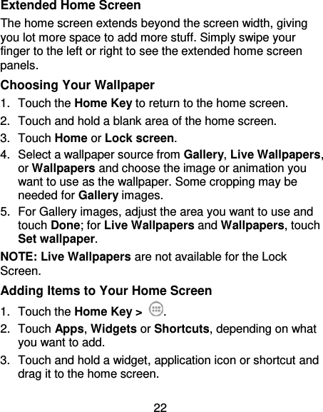22 Extended Home Screen The home screen extends beyond the screen width, giving you lot more space to add more stuff. Simply swipe your finger to the left or right to see the extended home screen panels.   Choosing Your Wallpaper 1.  Touch the Home Key to return to the home screen. 2.  Touch and hold a blank area of the home screen. 3.  Touch Home or Lock screen. 4.  Select a wallpaper source from Gallery, Live Wallpapers, or Wallpapers and choose the image or animation you want to use as the wallpaper. Some cropping may be needed for Gallery images. 5.  For Gallery images, adjust the area you want to use and touch Done; for Live Wallpapers and Wallpapers, touch Set wallpaper. NOTE: Live Wallpapers are not available for the Lock Screen. Adding Items to Your Home Screen 1.  Touch the Home Key &gt;  . 2.  Touch Apps, Widgets or Shortcuts, depending on what you want to add.   3.  Touch and hold a widget, application icon or shortcut and drag it to the home screen. 