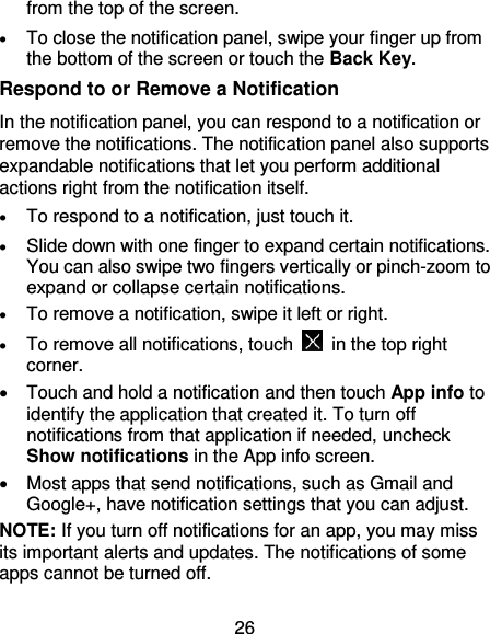 26 from the top of the screen.  To close the notification panel, swipe your finger up from the bottom of the screen or touch the Back Key. Respond to or Remove a Notification In the notification panel, you can respond to a notification or remove the notifications. The notification panel also supports expandable notifications that let you perform additional actions right from the notification itself.  To respond to a notification, just touch it.  Slide down with one finger to expand certain notifications. You can also swipe two fingers vertically or pinch-zoom to expand or collapse certain notifications.  To remove a notification, swipe it left or right.  To remove all notifications, touch    in the top right corner.   Touch and hold a notification and then touch App info to identify the application that created it. To turn off notifications from that application if needed, uncheck Show notifications in the App info screen.   Most apps that send notifications, such as Gmail and Google+, have notification settings that you can adjust. NOTE: If you turn off notifications for an app, you may miss its important alerts and updates. The notifications of some apps cannot be turned off. 