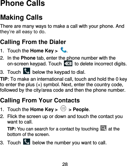 28 Phone Calls Making Calls There are many ways to make a call with your phone. And they’re all easy to do. Calling From the Dialer 1.  Touch the Home Key &gt;  . 2.  In the Phone tab, enter the phone number with the on-screen keypad. Touch    to delete incorrect digits. 3.  Touch    below the keypad to dial. TIP: To make an international call, touch and hold the 0 key to enter the plus (+) symbol. Next, enter the country code, followed by the city/area code and then the phone number. Calling From Your Contacts 1.  Touch the Home Key &gt;   &gt; People. 2.  Flick the screen up or down and touch the contact you want to call. TIP: You can search for a contact by touching    at the bottom of the screen. 3.  Touch    below the number you want to call. 