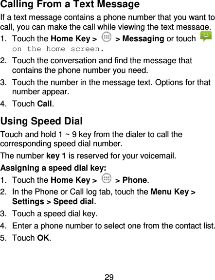 29 Calling From a Text Message If a text message contains a phone number that you want to call, you can make the call while viewing the text message. 1.  Touch the Home Key &gt;    &gt; Messaging or touch   on the home screen. 2.  Touch the conversation and find the message that contains the phone number you need. 3.  Touch the number in the message text. Options for that number appear. 4.  Touch Call.   Using Speed Dial Touch and hold 1 ~ 9 key from the dialer to call the corresponding speed dial number. The number key 1 is reserved for your voicemail. Assigning a speed dial key: 1.  Touch the Home Key &gt;   &gt; Phone. 2.  In the Phone or Call log tab, touch the Menu Key &gt; Settings &gt; Speed dial. 3.  Touch a speed dial key. 4.  Enter a phone number to select one from the contact list. 5. Touch OK. 