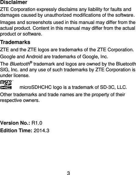 3 Disclaimer ZTE Corporation expressly disclaims any liability for faults and damages caused by unauthorized modifications of the software. Images and screenshots used in this manual may differ from the actual product. Content in this manual may differ from the actual product or software. Trademarks ZTE and the ZTE logos are trademarks of the ZTE Corporation.   Google and Android are trademarks of Google, Inc.   The Bluetooth® trademark and logos are owned by the Bluetooth SIG, Inc. and any use of such trademarks by ZTE Corporation is under license.     microSDHCHC logo is a trademark of SD-3C, LLC. Other trademarks and trade names are the property of their respective owners.   Version No.: R1.0 Edition Time: 2014.3     
