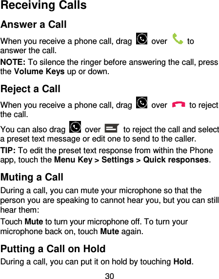 30 Receiving Calls Answer a Call When you receive a phone call, drag    over    to answer the call. NOTE: To silence the ringer before answering the call, press the Volume Keys up or down. Reject a Call When you receive a phone call, drag    over    to reject the call. You can also drag    over    to reject the call and select a preset text message or edit one to send to the caller.   TIP: To edit the preset text response from within the Phone app, touch the Menu Key &gt; Settings &gt; Quick responses. Muting a Call During a call, you can mute your microphone so that the person you are speaking to cannot hear you, but you can still hear them: Touch Mute to turn your microphone off. To turn your microphone back on, touch Mute again. Putting a Call on Hold During a call, you can put it on hold by touching Hold.   