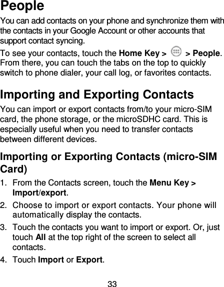 33 People You can add contacts on your phone and synchronize them with the contacts in your Google Account or other accounts that support contact syncing. To see your contacts, touch the Home Key &gt;    &gt; People. From there, you can touch the tabs on the top to quickly switch to phone dialer, your call log, or favorites contacts. Importing and Exporting Contacts You can import or export contacts from/to your micro-SIM card, the phone storage, or the microSDHC card. This is especially useful when you need to transfer contacts between different devices. Importing or Exporting Contacts (micro-SIM Card)   1.  From the Contacts screen, touch the Menu Key &gt; Import/export. 2.  Choose to import or export contacts. Your phone will automatically display the contacts.   3.  Touch the contacts you want to import or export. Or, just touch All at the top right of the screen to select all contacts. 4.  Touch Import or Export. 