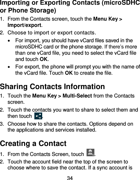 34 Importing or Exporting Contacts (microSDHC or Phone Storage) 1.  From the Contacts screen, touch the Menu Key &gt; Import/export. 2.  Choose to import or export contacts.   For import, you should have vCard files saved in the microSDHC card or the phone storage. If there’s more than one vCard file, you need to select the vCard file and touch OK.   For export, the phone will prompt you with the name of the vCard file. Touch OK to create the file. Sharing Contacts Information 1.  Touch the Menu Key &gt; Multi-Select from the Contacts screen.   2.  Touch the contacts you want to share to select them and then touch  . 3.  Choose how to share the contacts. Options depend on the applications and services installed. Creating a Contact 1.  From the Contacts Screen, touch  . 2.  Touch the account field near the top of the screen to choose where to save the contact. If a sync account is 