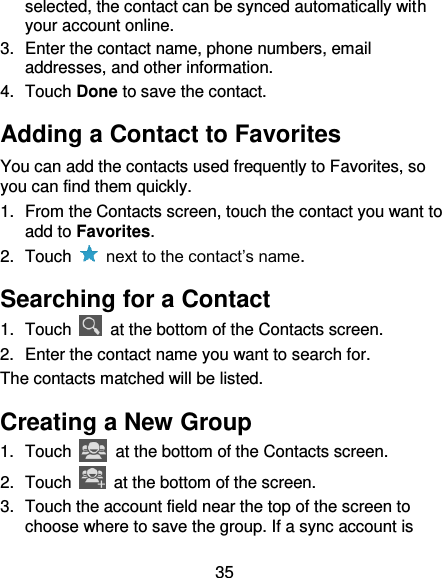 35 selected, the contact can be synced automatically with your account online. 3.  Enter the contact name, phone numbers, email addresses, and other information. 4.  Touch Done to save the contact. Adding a Contact to Favorites You can add the contacts used frequently to Favorites, so you can find them quickly. 1.  From the Contacts screen, touch the contact you want to add to Favorites. 2.  Touch    next to the contact’s name. Searching for a Contact 1.  Touch    at the bottom of the Contacts screen. 2.  Enter the contact name you want to search for. The contacts matched will be listed. Creating a New Group 1.  Touch    at the bottom of the Contacts screen. 2.  Touch    at the bottom of the screen. 3.  Touch the account field near the top of the screen to choose where to save the group. If a sync account is 