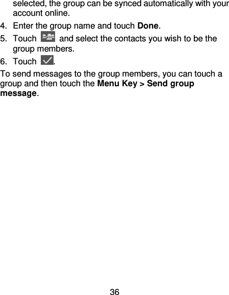36 selected, the group can be synced automatically with your account online. 4.  Enter the group name and touch Done. 5.  Touch    and select the contacts you wish to be the group members. 6.  Touch  . To send messages to the group members, you can touch a group and then touch the Menu Key &gt; Send group message. 