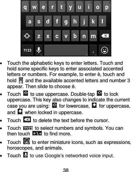 38    Touch the alphabetic keys to enter letters. Touch and hold some specific keys to enter associated accented letters or numbers. For example, to enter è, touch and hold    and the available accented letters and number 3 appear. Then slide to choose è.   Touch    to use uppercase. Double-tap    to lock uppercase. This key also changes to indicate the current case you are using:    for lowercase,    for uppercase, and    when locked in uppercase.   Touch    to delete the text before the cursor.   Touch    to select numbers and symbols. You can then touch    to find more.   Touch    to enter miniature icons, such as expressions, horoscopes, and animals.   Touch    to use Google’s networked voice input. 