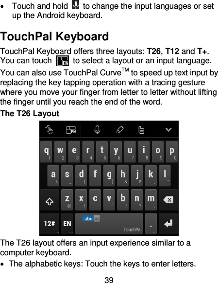 39   Touch and hold    to change the input languages or set up the Android keyboard. TouchPal Keyboard TouchPal Keyboard offers three layouts: T26, T12 and T+. You can touch    to select a layout or an input language.   You can also use TouchPal CurveTM to speed up text input by replacing the key tapping operation with a tracing gesture where you move your finger from letter to letter without lifting the finger until you reach the end of the word. The T26 Layout  The T26 layout offers an input experience similar to a computer keyboard.   The alphabetic keys: Touch the keys to enter letters. 
