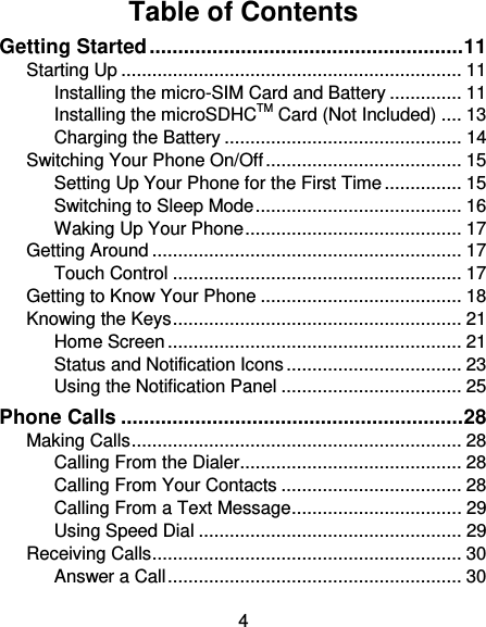 4 Table of Contents Getting Started ....................................................... 11 Starting Up .................................................................. 11 Installing the micro-SIM Card and Battery .............. 11 Installing the microSDHCTM Card (Not Included) .... 13 Charging the Battery .............................................. 14 Switching Your Phone On/Off ...................................... 15 Setting Up Your Phone for the First Time ............... 15 Switching to Sleep Mode ........................................ 16 Waking Up Your Phone .......................................... 17 Getting Around ............................................................ 17 Touch Control ........................................................ 17 Getting to Know Your Phone ....................................... 18 Knowing the Keys ........................................................ 21 Home Screen ......................................................... 21 Status and Notification Icons .................................. 23 Using the Notification Panel ................................... 25 Phone Calls ............................................................ 28 Making Calls ................................................................ 28 Calling From the Dialer ........................................... 28 Calling From Your Contacts ................................... 28 Calling From a Text Message ................................. 29 Using Speed Dial ................................................... 29 Receiving Calls ............................................................ 30 Answer a Call ......................................................... 30 