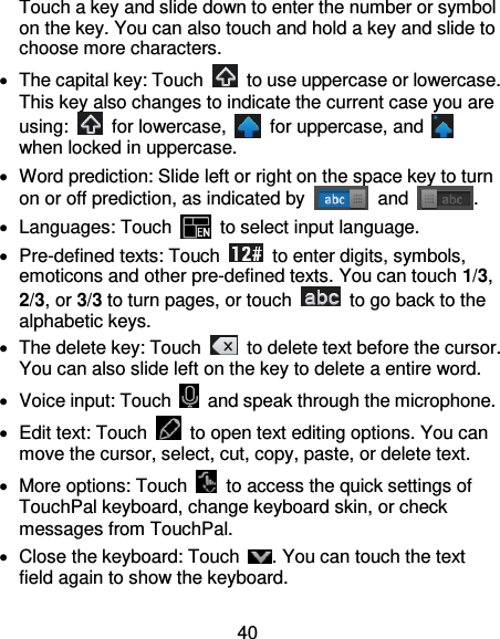 40 Touch a key and slide down to enter the number or symbol on the key. You can also touch and hold a key and slide to choose more characters.   The capital key: Touch    to use uppercase or lowercase. This key also changes to indicate the current case you are using:    for lowercase,    for uppercase, and   when locked in uppercase.   Word prediction: Slide left or right on the space key to turn on or off prediction, as indicated by    and  .  Languages: Touch   to select input language.   Pre-defined texts: Touch    to enter digits, symbols, emoticons and other pre-defined texts. You can touch 1/3, 2/3, or 3/3 to turn pages, or touch    to go back to the alphabetic keys.   The delete key: Touch    to delete text before the cursor. You can also slide left on the key to delete a entire word.   Voice input: Touch    and speak through the microphone.   Edit text: Touch    to open text editing options. You can move the cursor, select, cut, copy, paste, or delete text.   More options: Touch    to access the quick settings of TouchPal keyboard, change keyboard skin, or check messages from TouchPal.   Close the keyboard: Touch  . You can touch the text field again to show the keyboard. 