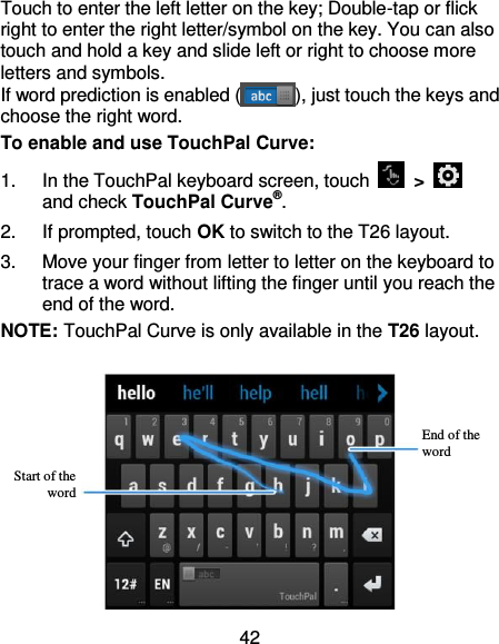 42 Touch to enter the left letter on the key; Double-tap or flick right to enter the right letter/symbol on the key. You can also touch and hold a key and slide left or right to choose more letters and symbols. If word prediction is enabled ( ), just touch the keys and choose the right word. To enable and use TouchPal Curve: 1.  In the TouchPal keyboard screen, touch    &gt;   and check TouchPal Curve®. 2.  If prompted, touch OK to switch to the T26 layout. 3.  Move your finger from letter to letter on the keyboard to trace a word without lifting the finger until you reach the end of the word. NOTE: TouchPal Curve is only available in the T26 layout.   End of the word Start of the word 