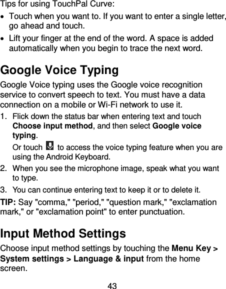 43 Tips for using TouchPal Curve:   Touch when you want to. If you want to enter a single letter, go ahead and touch.   Lift your finger at the end of the word. A space is added automatically when you begin to trace the next word. Google Voice Typing Google Voice typing uses the Google voice recognition service to convert speech to text. You must have a data connection on a mobile or Wi-Fi network to use it. 1. Flick down the status bar when entering text and touch Choose input method, and then select Google voice typing. Or touch    to access the voice typing feature when you are using the Android Keyboard. 2. When you see the microphone image, speak what you want to type. 3. You can continue entering text to keep it or to delete it. TIP: Say &quot;comma,&quot; &quot;period,&quot; &quot;question mark,&quot; &quot;exclamation mark,&quot; or &quot;exclamation point&quot; to enter punctuation. Input Method Settings Choose input method settings by touching the Menu Key &gt; System settings &gt; Language &amp; input from the home screen. 