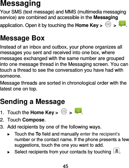 45 Messaging Your SMS (text message) and MMS (multimedia messaging service) are combined and accessible in the Messaging application. Open it by touching the Home Key &gt;  &gt;  . Message Box Instead of an inbox and outbox, your phone organizes all messages you sent and received into one box, where messages exchanged with the same number are grouped into one message thread in the Messaging screen. You can touch a thread to see the conversation you have had with someone. Message threads are sorted in chronological order with the latest one on top. Sending a Message 1.  Touch the Home Key &gt;    &gt;  . 2.  Touch Compose. 3.  Add recipients by one of the following ways.  Touch the To field and manually enter the recipient’s number or the contact name. If the phone presents a few suggestions, touch the one you want to add.  Select recipients from your contacts by touching  . 