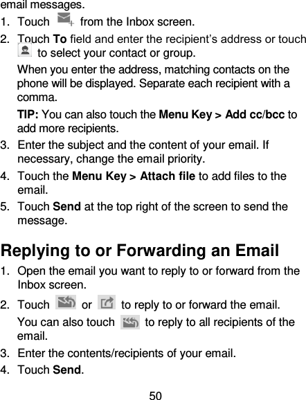 50 email messages. 1.  Touch    from the Inbox screen. 2.  Touch To field and enter the recipient’s address or touch   to select your contact or group. When you enter the address, matching contacts on the phone will be displayed. Separate each recipient with a comma. TIP: You can also touch the Menu Key &gt; Add cc/bcc to add more recipients. 3.  Enter the subject and the content of your email. If necessary, change the email priority. 4.  Touch the Menu Key &gt; Attach file to add files to the email. 5.  Touch Send at the top right of the screen to send the message. Replying to or Forwarding an Email 1.  Open the email you want to reply to or forward from the Inbox screen. 2.  Touch    or    to reply to or forward the email. You can also touch    to reply to all recipients of the email. 3.  Enter the contents/recipients of your email. 4.  Touch Send. 