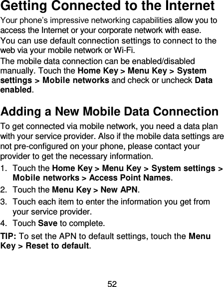 52 Getting Connected to the Internet Your phone’s impressive networking capabilities allow you to access the Internet or your corporate network with ease. You can use default connection settings to connect to the web via your mobile network or Wi-Fi. The mobile data connection can be enabled/disabled manually. Touch the Home Key &gt; Menu Key &gt; System settings &gt; Mobile networks and check or uncheck Data enabled. Adding a New Mobile Data Connection To get connected via mobile network, you need a data plan with your service provider. Also if the mobile data settings are not pre-configured on your phone, please contact your provider to get the necessary information. 1.  Touch the Home Key &gt; Menu Key &gt; System settings &gt; Mobile networks &gt; Access Point Names. 2.  Touch the Menu Key &gt; New APN. 3.  Touch each item to enter the information you get from your service provider.   4.  Touch Save to complete. TIP: To set the APN to default settings, touch the Menu Key &gt; Reset to default. 