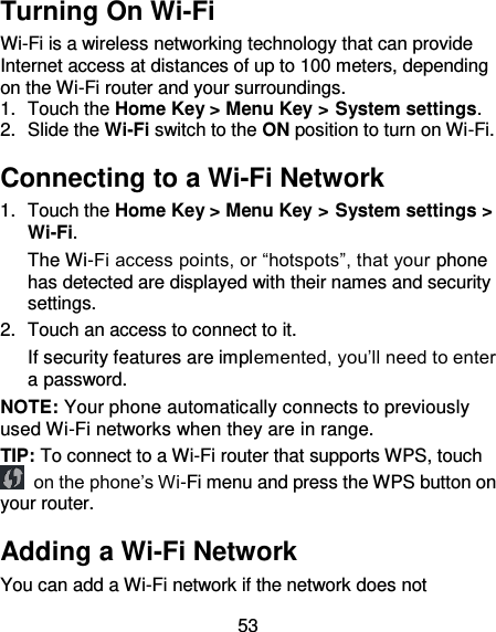 53 Turning On Wi-Fi Wi-Fi is a wireless networking technology that can provide Internet access at distances of up to 100 meters, depending on the Wi-Fi router and your surroundings. 1.  Touch the Home Key &gt; Menu Key &gt; System settings. 2.  Slide the Wi-Fi switch to the ON position to turn on Wi-Fi. Connecting to a Wi-Fi Network 1.  Touch the Home Key &gt; Menu Key &gt; System settings &gt; Wi-Fi. The Wi-Fi access points, or “hotspots”, that your phone has detected are displayed with their names and security settings. 2.  Touch an access to connect to it.   If security features are implemented, you’ll need to enter a password. NOTE: Your phone automatically connects to previously used Wi-Fi networks when they are in range. TIP: To connect to a Wi-Fi router that supports WPS, touch  on the phone’s Wi-Fi menu and press the WPS button on your router. Adding a Wi-Fi Network You can add a Wi-Fi network if the network does not 