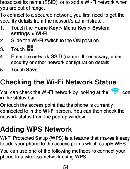 54 broadcast its name (SSID), or to add a Wi-Fi network when you are out of range. To connect to a secured network, you first need to get the security details from the network&apos;s administrator. 1.  Touch the Home Key &gt; Menu Key &gt; System settings &gt; Wi-Fi. 2.  Slide the Wi-Fi switch to the ON position. 3.  Touch  . 4.  Enter the network SSID (name). If necessary, enter security or other network configuration details. 5.  Touch Save. Checking the Wi-Fi Network Status You can check the Wi-Fi network by looking at the    icon in the status bar.   Or touch the access point that the phone is currently connected to in the Wi-Fi screen. You can then check the network status from the pop-up window. Adding WPS Network Wi-Fi Protected Setup (WPS) is a feature that makes it easy to add your phone to the access points which supply WPS. You can use one of the following methods to connect your phone to a wireless network using WPS. 