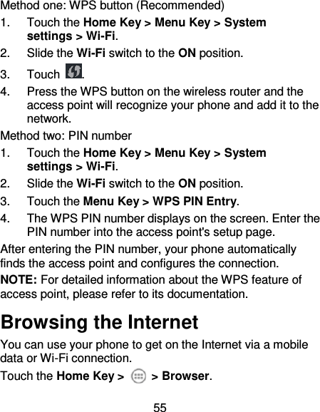 55 Method one: WPS button (Recommended) 1.  Touch the Home Key &gt; Menu Key &gt; System settings &gt; Wi-Fi. 2.  Slide the Wi-Fi switch to the ON position. 3.  Touch  . 4.  Press the WPS button on the wireless router and the access point will recognize your phone and add it to the network. Method two: PIN number 1.  Touch the Home Key &gt; Menu Key &gt; System settings &gt; Wi-Fi. 2.  Slide the Wi-Fi switch to the ON position. 3.  Touch the Menu Key &gt; WPS PIN Entry. 4.  The WPS PIN number displays on the screen. Enter the PIN number into the access point&apos;s setup page. After entering the PIN number, your phone automatically finds the access point and configures the connection. NOTE: For detailed information about the WPS feature of access point, please refer to its documentation. Browsing the Internet You can use your phone to get on the Internet via a mobile data or Wi-Fi connection.   Touch the Home Key &gt;    &gt; Browser. 