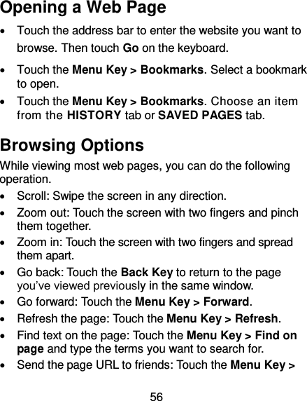 56 Opening a Web Page   Touch the address bar to enter the website you want to browse. Then touch Go on the keyboard.   Touch the Menu Key &gt; Bookmarks. Select a bookmark to open.   Touch the Menu Key &gt; Bookmarks. Choose an item from the HISTORY tab or SAVED PAGES tab. Browsing Options While viewing most web pages, you can do the following operation.   Scroll: Swipe the screen in any direction.   Zoom out: Touch the screen with two fingers and pinch them together.   Zoom in: Touch the screen with two fingers and spread them apart.   Go back: Touch the Back Key to return to the page you’ve viewed previously in the same window.   Go forward: Touch the Menu Key &gt; Forward.   Refresh the page: Touch the Menu Key &gt; Refresh.   Find text on the page: Touch the Menu Key &gt; Find on page and type the terms you want to search for.   Send the page URL to friends: Touch the Menu Key &gt; 