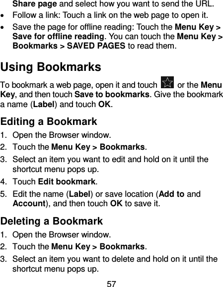 57 Share page and select how you want to send the URL.   Follow a link: Touch a link on the web page to open it.   Save the page for offline reading: Touch the Menu Key &gt; Save for offline reading. You can touch the Menu Key &gt; Bookmarks &gt; SAVED PAGES to read them. Using Bookmarks To bookmark a web page, open it and touch    or the Menu Key, and then touch Save to bookmarks. Give the bookmark a name (Label) and touch OK. Editing a Bookmark 1.  Open the Browser window. 2.  Touch the Menu Key &gt; Bookmarks. 3.  Select an item you want to edit and hold on it until the shortcut menu pops up. 4.  Touch Edit bookmark. 5.  Edit the name (Label) or save location (Add to and Account), and then touch OK to save it. Deleting a Bookmark 1.  Open the Browser window. 2.  Touch the Menu Key &gt; Bookmarks. 3.  Select an item you want to delete and hold on it until the shortcut menu pops up. 