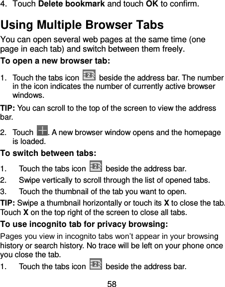 58 4.  Touch Delete bookmark and touch OK to confirm. Using Multiple Browser Tabs You can open several web pages at the same time (one page in each tab) and switch between them freely. To open a new browser tab: 1.  Touch the tabs icon    beside the address bar. The number in the icon indicates the number of currently active browser windows. TIP: You can scroll to the top of the screen to view the address bar. 2.  Touch  . A new browser window opens and the homepage is loaded. To switch between tabs: 1.  Touch the tabs icon    beside the address bar. 2.  Swipe vertically to scroll through the list of opened tabs. 3.  Touch the thumbnail of the tab you want to open. TIP: Swipe a thumbnail horizontally or touch its X to close the tab. Touch X on the top right of the screen to close all tabs. To use incognito tab for privacy browsing: Pages you view in incognito tabs won’t appear in your browsing history or search history. No trace will be left on your phone once you close the tab. 1.  Touch the tabs icon    beside the address bar. 
