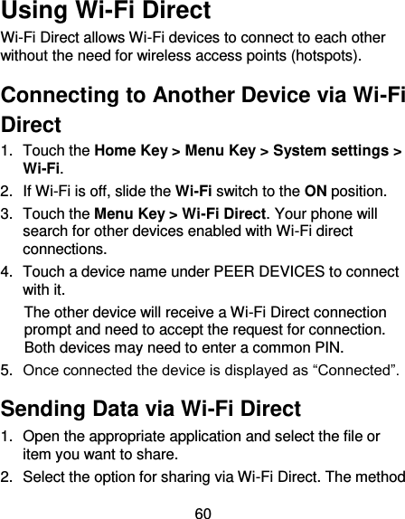 60 Using Wi-Fi Direct Wi-Fi Direct allows Wi-Fi devices to connect to each other without the need for wireless access points (hotspots). Connecting to Another Device via Wi-Fi Direct 1.  Touch the Home Key &gt; Menu Key &gt; System settings &gt; Wi-Fi. 2.  If Wi-Fi is off, slide the Wi-Fi switch to the ON position. 3.  Touch the Menu Key &gt; Wi-Fi Direct. Your phone will search for other devices enabled with Wi-Fi direct connections.   4.  Touch a device name under PEER DEVICES to connect with it. The other device will receive a Wi-Fi Direct connection prompt and need to accept the request for connection. Both devices may need to enter a common PIN. 5. Once connected the device is displayed as “Connected”. Sending Data via Wi-Fi Direct 1.  Open the appropriate application and select the file or item you want to share. 2.  Select the option for sharing via Wi-Fi Direct. The method 