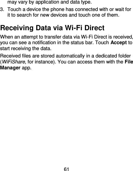 61 may vary by application and data type. 3.  Touch a device the phone has connected with or wait for it to search for new devices and touch one of them. Receiving Data via Wi-Fi Direct When an attempt to transfer data via Wi-Fi Direct is received, you can see a notification in the status bar. Touch Accept to start receiving the data. Received files are stored automatically in a dedicated folder (WiFiShare, for instance). You can access them with the File Manager app.             