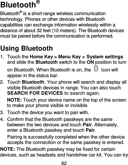62 Bluetooth® Bluetooth® is a short-range wireless communication technology. Phones or other devices with Bluetooth capabilities can exchange information wirelessly within a distance of about 32 feet (10 meters). The Bluetooth devices must be paired before the communication is performed. Using Bluetooth   1.  Touch the Home Key &gt; Menu Key &gt; System settings and slide the Bluetooth switch to the ON position to turn on Bluetooth. When Bluetooth is on, the    icon will appear in the status bar.   2.  Touch Bluetooth. Your phone will search and display all visible Bluetooth devices in range. You can also touch SEARCH FOR DEVICES to search again. NOTE: Touch your device name on the top of the screen to make your phone visible or invisible. 3.  Touch the device you want to pair with. 4.  Confirm that the Bluetooth passkeys are the same between the two devices and touch Pair. Alternately, enter a Bluetooth passkey and touch Pair. Pairing is successfully completed when the other device accepts the connection or the same passkey is entered. NOTE: The Bluetooth passkey may be fixed for certain devices, such as headsets and handsfree car kit. You can try 