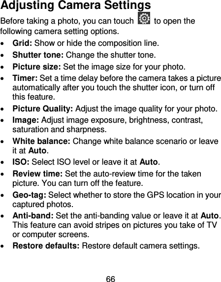 66 Adjusting Camera Settings Before taking a photo, you can touch    to open the following camera setting options.  Grid: Show or hide the composition line.  Shutter tone: Change the shutter tone.  Picture size: Set the image size for your photo.  Timer: Set a time delay before the camera takes a picture automatically after you touch the shutter icon, or turn off this feature.  Picture Quality: Adjust the image quality for your photo.  Image: Adjust image exposure, brightness, contrast, saturation and sharpness.  White balance: Change white balance scenario or leave it at Auto.  ISO: Select ISO level or leave it at Auto.  Review time: Set the auto-review time for the taken picture. You can turn off the feature.  Geo-tag: Select whether to store the GPS location in your captured photos.  Anti-band: Set the anti-banding value or leave it at Auto. This feature can avoid stripes on pictures you take of TV or computer screens.  Restore defaults: Restore default camera settings. 