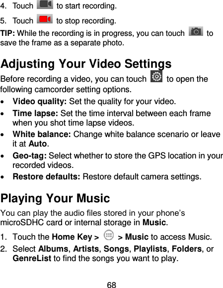 68 4.  Touch    to start recording. 5.  Touch    to stop recording. TIP: While the recording is in progress, you can touch    to save the frame as a separate photo. Adjusting Your Video Settings Before recording a video, you can touch    to open the following camcorder setting options.  Video quality: Set the quality for your video.  Time lapse: Set the time interval between each frame when you shot time lapse videos.  White balance: Change white balance scenario or leave it at Auto.  Geo-tag: Select whether to store the GPS location in your recorded videos.  Restore defaults: Restore default camera settings. Playing Your Music You can play the audio files stored in your phone’s microSDHC card or internal storage in Music. 1.  Touch the Home Key &gt;    &gt; Music to access Music. 2.  Select Albums, Artists, Songs, Playlists, Folders, or GenreList to find the songs you want to play. 