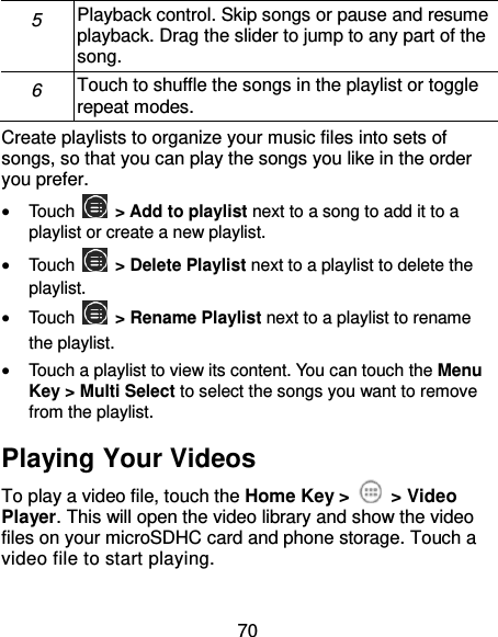 70 5 Playback control. Skip songs or pause and resume playback. Drag the slider to jump to any part of the song. 6 Touch to shuffle the songs in the playlist or toggle repeat modes. Create playlists to organize your music files into sets of songs, so that you can play the songs you like in the order you prefer.  Touch   &gt; Add to playlist next to a song to add it to a playlist or create a new playlist.  Touch    &gt; Delete Playlist next to a playlist to delete the playlist.  Touch    &gt; Rename Playlist next to a playlist to rename the playlist.  Touch a playlist to view its content. You can touch the Menu Key &gt; Multi Select to select the songs you want to remove from the playlist. Playing Your Videos To play a video file, touch the Home Key &gt;    &gt; Video Player. This will open the video library and show the video files on your microSDHC card and phone storage. Touch a video file to start playing. 