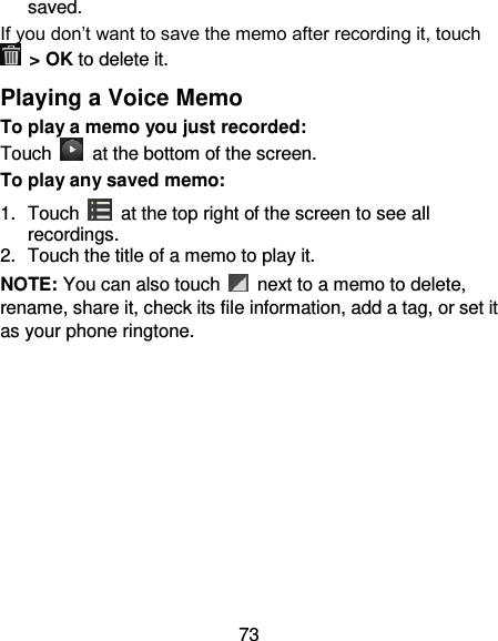 73 saved. If you don’t want to save the memo after recording it, touch   &gt; OK to delete it. Playing a Voice Memo To play a memo you just recorded: Touch    at the bottom of the screen. To play any saved memo: 1.  Touch    at the top right of the screen to see all recordings. 2.  Touch the title of a memo to play it. NOTE: You can also touch    next to a memo to delete, rename, share it, check its file information, add a tag, or set it as your phone ringtone.  