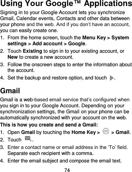 74 Using Your Google™ Applications Signing in to your Google Account lets you synchronize Gmail, Calendar events, Contacts and other data between your phone and the web. And if you don’t have an account, you can easily create one. 1.  From the home screen, touch the Menu Key &gt; System settings &gt; Add account &gt; Google. 2.  Touch Existing to sign in to your existing account, or New to create a new account. 3.  Follow the onscreen steps to enter the information about the account.   4.  Set the backup and restore option, and touch  . Gmail Gmail is a web-based email service that’s configured when you sign in to your Google Account. Depending on your synchronization settings, the Gmail on your phone can be automatically synchronized with your account on the web. This is how you create and send a Gmail: 1.  Open Gmail by touching the Home Key &gt;   &gt; Gmail. 2.  Touch  . 3. Enter a contact name or email address in the ‘To’ field. Separate each recipient with a comma. 4.  Enter the email subject and compose the email text. 