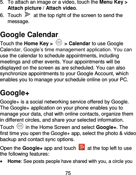75 5.  To attach an image or a video, touch the Menu Key &gt; Attach picture / Attach video. 6.  Touch    at the top right of the screen to send the message. Google Calendar Touch the Home Key &gt;    &gt; Calendar to use Google Calendar, Google’s time management application. You can use the calendar to schedule appointments, including meetings and other events. Your appointments will be displayed on the screen as are scheduled. You can also synchronize appointments to your Google Account, which enables you to manage your schedule online on your PC. Google+ Google+ is a social networking service offered by Google. The Google+ application on your phone enables you to manage your data, chat with online contacts, organize them in different circles, and share your selected information. Touch   in the Home Screen and select Google+. The first time you open the Google+ app, select the photo &amp; video backup and contact sync options. Open the Google+ app and touch    at the top left to use the following features:  Home: See posts people have shared with you, a circle you 