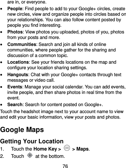 76 are in, or everyone.  People: Find people to add to your Google+ circles, create new circles, view and organize people into circles based on your relationships. You can also follow content posted by people you find interesting.  Photos: View photos you uploaded, photos of you, photos from your posts and more.  Communities: Search and join all kinds of online communities, where people gather for the sharing and discussion of a common topic.  Locations: See your friends locations on the map and configure your location sharing settings.    Hangouts: Chat with your Google+ contacts through text messages or video call.  Events: Manage your social calendar. You can add events, invite people, and then share photos in real time from the event.  Search: Search for content posted on Google+. Touch the headshot image next to your account name to view and edit your basic information, view your posts and photos. Google Maps Getting Your Location 1.  Touch the Home Key &gt;    &gt; Maps. 2.  Touch    at the bottom. 