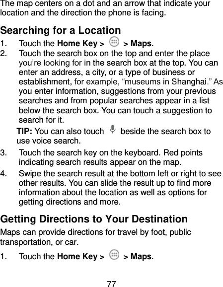 77 The map centers on a dot and an arrow that indicate your location and the direction the phone is facing. Searching for a Location 1.  Touch the Home Key &gt;    &gt; Maps. 2.  Touch the search box on the top and enter the place you’re looking for in the search box at the top. You can enter an address, a city, or a type of business or establishment, for example, “museums in Shanghai.” As you enter information, suggestions from your previous searches and from popular searches appear in a list below the search box. You can touch a suggestion to search for it. TIP: You can also touch    beside the search box to use voice search. 3.  Touch the search key on the keyboard. Red points indicating search results appear on the map. 4.  Swipe the search result at the bottom left or right to see other results. You can slide the result up to find more information about the location as well as options for getting directions and more. Getting Directions to Your Destination Maps can provide directions for travel by foot, public transportation, or car. 1.  Touch the Home Key &gt;    &gt; Maps. 