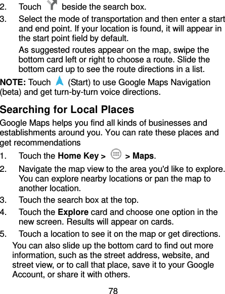 78 2.  Touch    beside the search box. 3.  Select the mode of transportation and then enter a start and end point. If your location is found, it will appear in the start point field by default. As suggested routes appear on the map, swipe the bottom card left or right to choose a route. Slide the bottom card up to see the route directions in a list. NOTE: Touch    (Start) to use Google Maps Navigation (beta) and get turn-by-turn voice directions. Searching for Local Places Google Maps helps you find all kinds of businesses and establishments around you. You can rate these places and get recommendations 1.  Touch the Home Key &gt;    &gt; Maps.   2.  Navigate the map view to the area you&apos;d like to explore. You can explore nearby locations or pan the map to another location. 3.  Touch the search box at the top. 4.  Touch the Explore card and choose one option in the new screen. Results will appear on cards. 5.  Touch a location to see it on the map or get directions. You can also slide up the bottom card to find out more information, such as the street address, website, and street view, or to call that place, save it to your Google Account, or share it with others. 