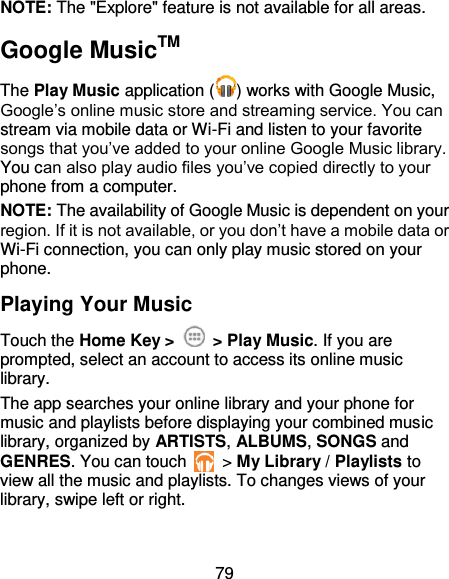 79 NOTE: The &quot;Explore&quot; feature is not available for all areas. Google MusicTM The Play Music application ( ) works with Google Music, Google’s online music store and streaming service. You can stream via mobile data or Wi-Fi and listen to your favorite songs that you’ve added to your online Google Music library. You can also play audio files you’ve copied directly to your phone from a computer. NOTE: The availability of Google Music is dependent on your region. If it is not available, or you don’t have a mobile data or Wi-Fi connection, you can only play music stored on your phone. Playing Your Music Touch the Home Key &gt;    &gt; Play Music. If you are prompted, select an account to access its online music library. The app searches your online library and your phone for music and playlists before displaying your combined music library, organized by ARTISTS, ALBUMS, SONGS and GENRES. You can touch    &gt; My Library / Playlists to view all the music and playlists. To changes views of your library, swipe left or right. 