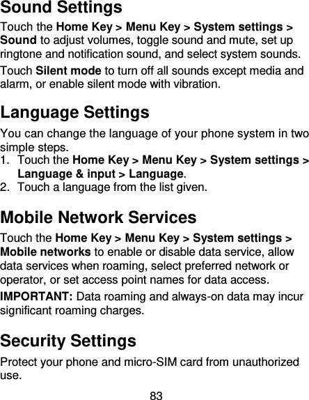 83 Sound Settings Touch the Home Key &gt; Menu Key &gt; System settings &gt; Sound to adjust volumes, toggle sound and mute, set up ringtone and notification sound, and select system sounds. Touch Silent mode to turn off all sounds except media and alarm, or enable silent mode with vibration. Language Settings You can change the language of your phone system in two simple steps. 1.  Touch the Home Key &gt; Menu Key &gt; System settings &gt; Language &amp; input &gt; Language. 2.  Touch a language from the list given. Mobile Network Services Touch the Home Key &gt; Menu Key &gt; System settings &gt; Mobile networks to enable or disable data service, allow data services when roaming, select preferred network or operator, or set access point names for data access. IMPORTANT: Data roaming and always-on data may incur significant roaming charges. Security Settings Protect your phone and micro-SIM card from unauthorized use.   