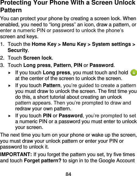 84 Protecting Your Phone With a Screen Unlock Pattern You can protect your phone by creating a screen lock. When enabled, you need to “long press” an icon, draw a pattern, or enter a numeric PIN or password to unlock the phone’s screen and keys. 1.  Touch the Home Key &gt; Menu Key &gt; System settings &gt; Security. 2.  Touch Screen lock. 3.  Touch Long press, Pattern, PIN or Password.  If you touch Long press, you must touch and hold   at the center of the screen to unlock the screen.  If you touch Pattern, you’re guided to create a pattern you must draw to unlock the screen. The first time you do this, a short tutorial about creating an unlock pattern appears. Then you’re prompted to draw and redraw your own pattern.  If you touch PIN or Password, you’re prompted to set a numeric PIN or a password you must enter to unlock your screen.   The next time you turn on your phone or wake up the screen, you must draw your unlock pattern or enter your PIN or password to unlock it. IMPORTANT: If you forget the pattern you set, try five times and touch Forget pattern? to sign in to the Google Account 