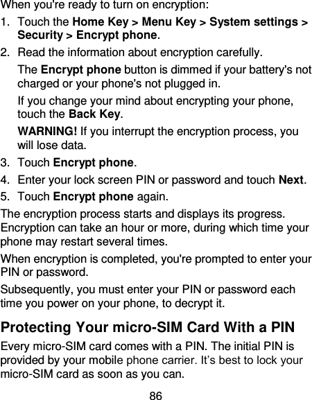 86 When you&apos;re ready to turn on encryption: 1.  Touch the Home Key &gt; Menu Key &gt; System settings &gt; Security &gt; Encrypt phone. 2.  Read the information about encryption carefully.   The Encrypt phone button is dimmed if your battery&apos;s not charged or your phone&apos;s not plugged in. If you change your mind about encrypting your phone, touch the Back Key. WARNING! If you interrupt the encryption process, you will lose data. 3.  Touch Encrypt phone. 4.  Enter your lock screen PIN or password and touch Next. 5.  Touch Encrypt phone again. The encryption process starts and displays its progress. Encryption can take an hour or more, during which time your phone may restart several times. When encryption is completed, you&apos;re prompted to enter your PIN or password. Subsequently, you must enter your PIN or password each time you power on your phone, to decrypt it. Protecting Your micro-SIM Card With a PIN Every micro-SIM card comes with a PIN. The initial PIN is provided by your mobile phone carrier. It’s best to lock your micro-SIM card as soon as you can. 