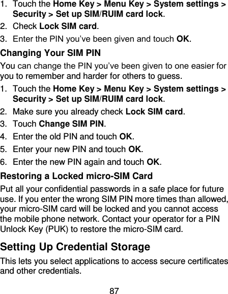 87 1.  Touch the Home Key &gt; Menu Key &gt; System settings &gt; Security &gt; Set up SIM/RUIM card lock. 2.  Check Lock SIM card. 3. Enter the PIN you’ve been given and touch OK. Changing Your SIM PIN You can change the PIN you’ve been given to one easier for you to remember and harder for others to guess. 1.  Touch the Home Key &gt; Menu Key &gt; System settings &gt; Security &gt; Set up SIM/RUIM card lock. 2.  Make sure you already check Lock SIM card. 3.  Touch Change SIM PIN. 4.  Enter the old PIN and touch OK. 5.  Enter your new PIN and touch OK. 6.  Enter the new PIN again and touch OK. Restoring a Locked micro-SIM Card Put all your confidential passwords in a safe place for future use. If you enter the wrong SIM PIN more times than allowed, your micro-SIM card will be locked and you cannot access the mobile phone network. Contact your operator for a PIN Unlock Key (PUK) to restore the micro-SIM card. Setting Up Credential Storage This lets you select applications to access secure certificates and other credentials. 