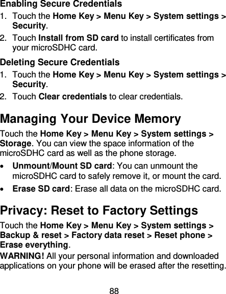 88 Enabling Secure Credentials 1.  Touch the Home Key &gt; Menu Key &gt; System settings &gt; Security. 2.  Touch Install from SD card to install certificates from your microSDHC card. Deleting Secure Credentials 1.  Touch the Home Key &gt; Menu Key &gt; System settings &gt; Security. 2.  Touch Clear credentials to clear credentials. Managing Your Device Memory Touch the Home Key &gt; Menu Key &gt; System settings &gt; Storage. You can view the space information of the microSDHC card as well as the phone storage.    Unmount/Mount SD card: You can unmount the microSDHC card to safely remove it, or mount the card.  Erase SD card: Erase all data on the microSDHC card. Privacy: Reset to Factory Settings Touch the Home Key &gt; Menu Key &gt; System settings &gt; Backup &amp; reset &gt; Factory data reset &gt; Reset phone &gt; Erase everything. WARNING! All your personal information and downloaded applications on your phone will be erased after the resetting. 