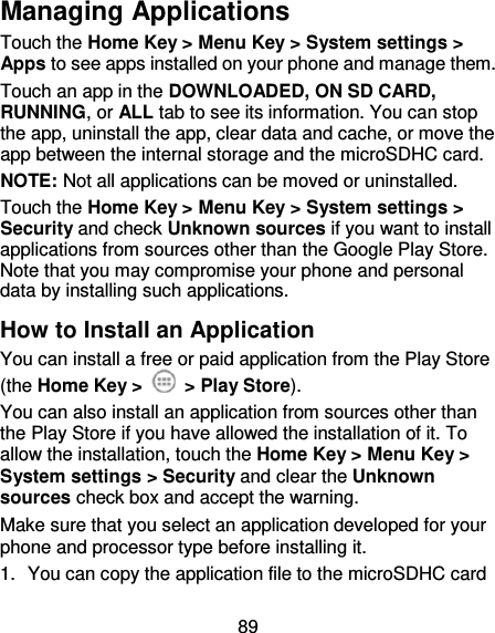 89 Managing Applications Touch the Home Key &gt; Menu Key &gt; System settings &gt; Apps to see apps installed on your phone and manage them. Touch an app in the DOWNLOADED, ON SD CARD, RUNNING, or ALL tab to see its information. You can stop the app, uninstall the app, clear data and cache, or move the app between the internal storage and the microSDHC card. NOTE: Not all applications can be moved or uninstalled. Touch the Home Key &gt; Menu Key &gt; System settings &gt; Security and check Unknown sources if you want to install applications from sources other than the Google Play Store. Note that you may compromise your phone and personal data by installing such applications. How to Install an Application You can install a free or paid application from the Play Store (the Home Key &gt;    &gt; Play Store). You can also install an application from sources other than the Play Store if you have allowed the installation of it. To allow the installation, touch the Home Key &gt; Menu Key &gt; System settings &gt; Security and clear the Unknown sources check box and accept the warning. Make sure that you select an application developed for your phone and processor type before installing it.   1.  You can copy the application file to the microSDHC card 