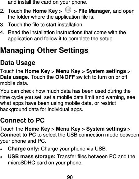 90 and install the card on your phone. 2.  Touch the Home Key &gt;    &gt; File Manager, and open the folder where the application file is. 3.  Touch the file to start installation. 4.  Read the installation instructions that come with the application and follow it to complete the setup. Managing Other Settings Data Usage Touch the Home Key &gt; Menu Key &gt; System settings &gt; Data usage. Touch the ON/OFF switch to turn on or off mobile data. You can check how much data has been used during the time cycle you set, set a mobile data limit and warning, see what apps have been using mobile data, or restrict background data for individual apps. Connect to PC Touch the Home Key &gt; Menu Key &gt; System settings &gt; Connect to PC to select the USB connection mode between your phone and PC.  Charge only: Charge your phone via USB.  USB mass storage: Transfer files between PC and the microSDHC card on your phone. 