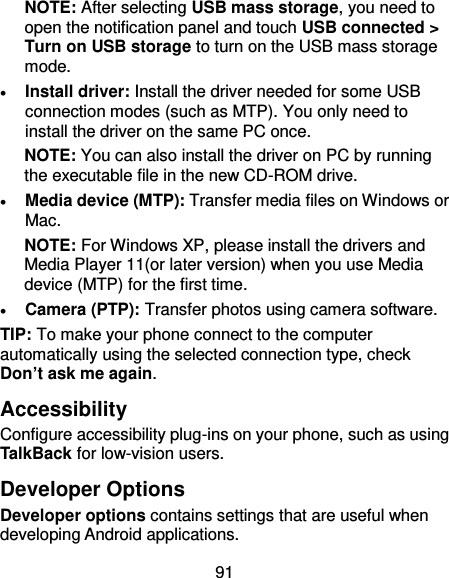 91 NOTE: After selecting USB mass storage, you need to open the notification panel and touch USB connected &gt; Turn on USB storage to turn on the USB mass storage mode.  Install driver: Install the driver needed for some USB connection modes (such as MTP). You only need to install the driver on the same PC once. NOTE: You can also install the driver on PC by running the executable file in the new CD-ROM drive.  Media device (MTP): Transfer media files on Windows or Mac. NOTE: For Windows XP, please install the drivers and Media Player 11(or later version) when you use Media device (MTP) for the first time.  Camera (PTP): Transfer photos using camera software. TIP: To make your phone connect to the computer automatically using the selected connection type, check Don’t ask me again. Accessibility Configure accessibility plug-ins on your phone, such as using TalkBack for low-vision users. Developer Options Developer options contains settings that are useful when developing Android applications. 